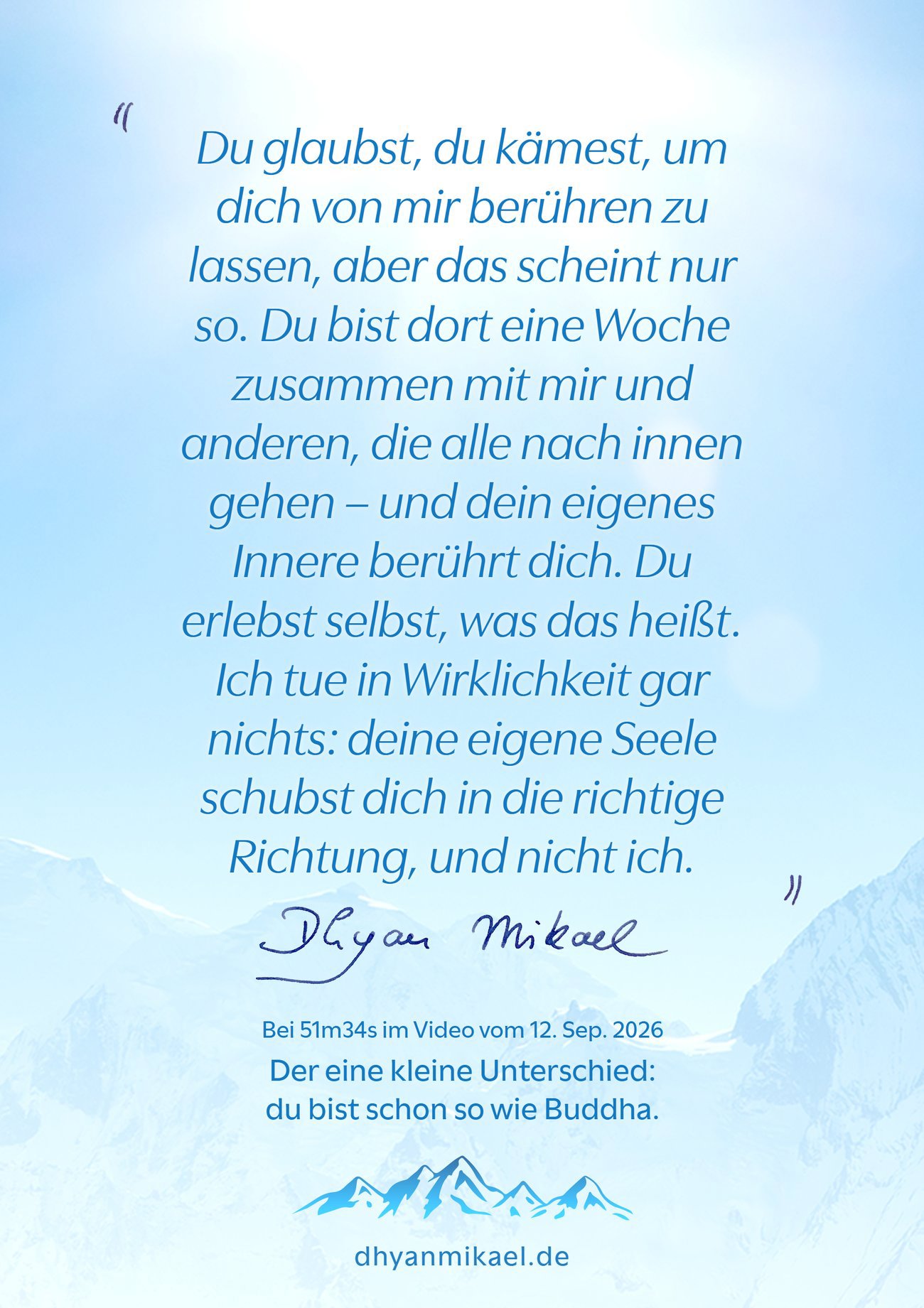 Du glaubst, du kämest, um dich von mir berühren zu lassen, aber das scheint nur so. Du bist dort eine Woche zusammen mit mir und anderen, die alle nach innen gehen – und dein eigenes Innere berührt dich. Du erlebst selbst, was das heißt. Ich tue in Wirklichkeit gar nichts: deine eigene Seele schubst dich in die richtige Richtung, und nicht ich. Du glaubst, du kämest, um dich von mir berühren zu lassen, aber das scheint nur so. Du bist dort eine Woche zusammen mit mir und anderen, die alle nach innen gehen – und dein eigenes Innere berührt dich. Du erlebst selbst, was das heißt. Ich tue in Wirklichkeit gar nichts: deine eigene Seele schubst dich in die richtige Richtung, und nicht ich.
